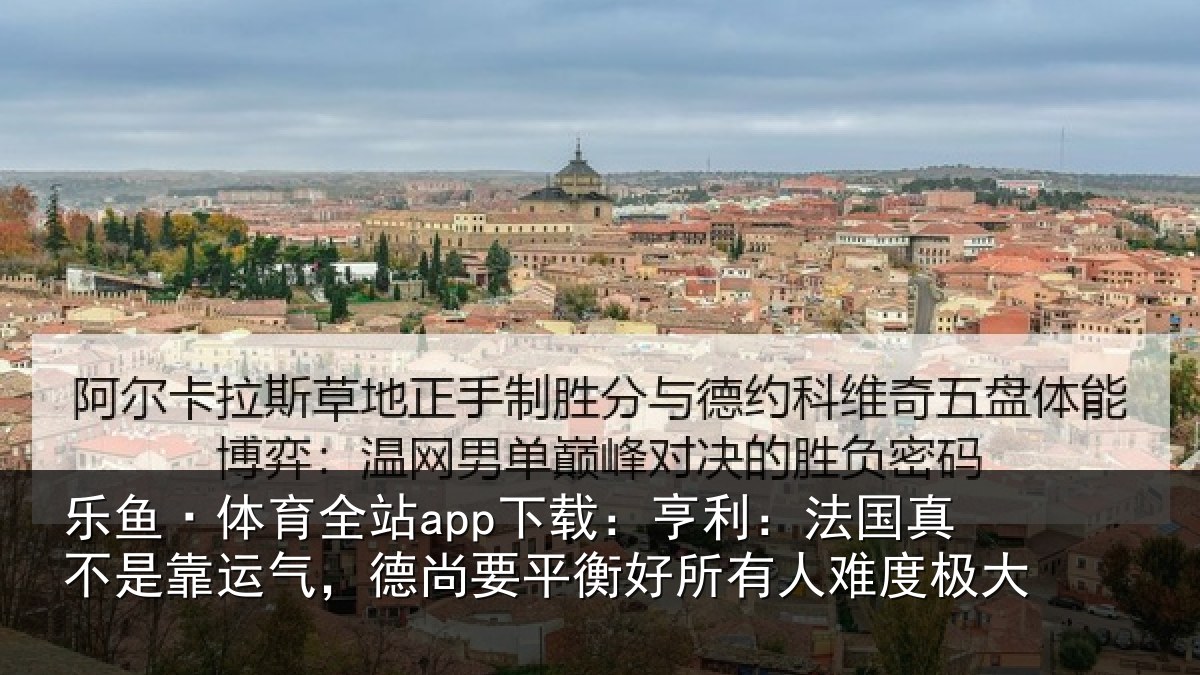 乐鱼·体育全站app下载:亨利:法国真不是靠运气,德尚要平衡好所有人难度极大
