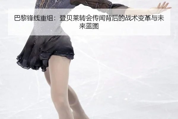 巴黎锋线重组：登贝莱转会传闻背后的战术变革与未来蓝图