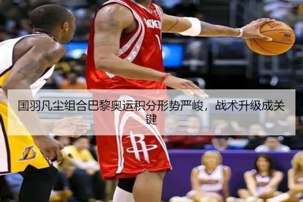 国羽凡尘组合巴黎奥运积分形势严峻，战术升级成关键