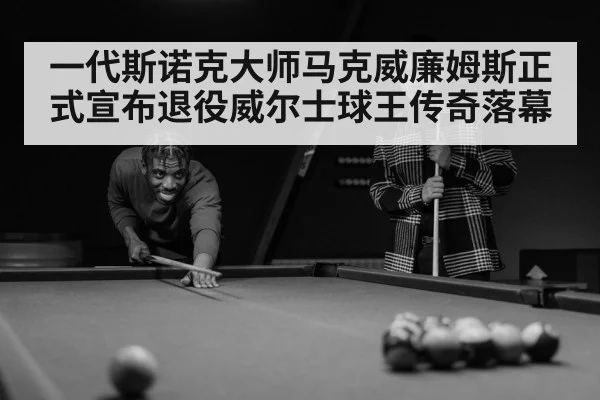 一代斯诺克大师马克威廉姆斯正式宣布退役威尔士球王传奇落幕